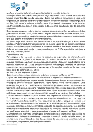 que fazer uma visita ao funcionário para diagnosticar e consertar o sistema.
Esses problemas são maximizados por uma força de trabalho continuamente localizada em
lugares diferentes. No mundo comercial, desde que estejam conectados a uma rede
corporativa, os usuários recebem suporte e podem contar com recursos de segurança. Isso
significa distribuição de software, proteção contra vírus, firewalls, recursos de gerenciamento,
etc. Infelizmente, não podem levar consigo toda essa infra-estrutura ao sair do ambiente
corporativo.
Então surge a pergunta: pode-se colocar a segurança, gerenciamento e conectividade todas
juntas em um mesmo pacote, numa partição segura, em um cliente móvel? Se assim fosse,
os usuários poderiam levar essa infra-estrutura segura, robusta e com grande suporte aonde
quer que fossem, mesmo fora do ambiente comercial.
Poderiam viajar com sistemas que continuassem a receber manutenção e atualizações
regulares. Poderiam trabalhar com segurança até mesmo a partir de um ambiente doméstico
caótico, numa variedade de plataformas. E poderiam também ir a reuniões, acessar dados,
de locais remotos e ainda contar com um suporte eficaz da TI. Para possibilitar tudo isso, a
Intel criou a tecnologia vPro.
Possibilidades reais
Para responder às perguntas reveladas na pesquisa, os engenheiros da Intel analisaram
cuidadosamente os pedidos de ajuda com problemas, estudaram a maneira como as
pessoas trabalham, repetiram os cenários problemáticos e testaram possibilidades para
melhorar os serviços de TI. Eles também levaram em consideração a maneira em particular
como muitos desses problemas poderiam ser solucionados remotamente, com uma
tecnologia de gerenciamento ativo.
Isso levou a duas perguntas simples:
Quais ferramentas possíveis atualmente poderiam resolver os problemas da TI?
O que a Intel pode fazer para melhorar ou aumentar as capacidades dessas ferramentas?
Uma das possibilidades que merece atenção é a oportunidade de usar armazenamento nãovolátil para proteção integrada contra vírus, spam, worms, roubo e outros ataques. Uma
estratégia integrada de TI resolveria um dos maiores problemas atuais: a inabilidade de
facilmente configurar, gerenciar e recuperar sistemas. Os serviços rodando somente no
sistema operacional são extremamente vulneráveis – com intrusões não-autorizadas e/ou
maliciosas, assim como com problemas-padrão causados por usuários descuidados.
O uso de armazenamento não-volátil permitiria aos engenheiros a relocação de serviços de
TI e agentes de gerenciamento em um sistema operacional de “serviço” no
hardware/firmware. Isso possibilita mais segurança ao sistema, porque os serviços são
executados em locais distantes dos usuários e do sistema operacional hospedeiro, que
continua a gerenciar os recursos primários ou padrão do sistema operacional. E os agentes
de recuperação resistentes a tentativas desonestas no serviço do sistema operacional podem
ser usados para reconstruir o sistema operacional primário, se houver um problema.
O armazenamento não-volátil também pode tornar acessíveis as informações aos agentes de
gerenciamento, independentemente do computador estar ou não ligado, rodando, travado ou
simplesmente problemático. Esse tipo de capacidade de gerenciamento simplifica muito as
atualizações, diagnósticos, recuperações e reparos.
DiálgoTI / NextGenerationCenter

Pagina 5

 