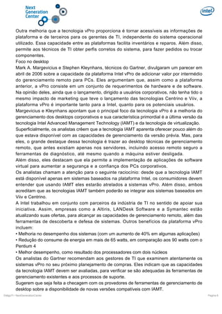 Outra melhoria que a tecnologia vPro proporciona é tornar acessíveis as informações de
plataforma e de terceiros para os gerentes de TI, independente do sistema operacional
utilizado. Essa capacidade entre as plataformas facilita inventários e reparos. Além disso,
permite aos técnicos de TI obter perfis corretos do sistema, para fazer pedidos ou trocar
componentes.
Foco no desktop
Mark A. Margevicius e Stephen Kleynhans, técnicos do Gartner, divulgaram um parecer em
abril de 2006 sobre a capacidade da plataforma Intel vPro de adicionar valor por intermédio
do gerenciamento remoto para PCs. Eles argumentam que, assim como a plataforma
anterior, a vPro consiste em um conjunto de requerimentos de hardware e de software.
Na opinião deles, ainda que o lançamento, dirigido a usuários corporativos, não tenha tido o
mesmo impacto de marketing que teve o lançamento das tecnologias Centrino e Viiv, a
plataforma vPro é importante tanto para a Intel, quanto para os potenciais usuários.
Margevicius e Kleynhans apontam que o principal foco da tecnologia vPro é a melhoria do
gerenciamento dos desktops corporativos e sua característica primordial é a última versão da
tecnologia Intel Advanced Management Technology (IAMT) e da tecnologia de virtualização.
Superficialmente, os analistas crêem que a tecnologia IAMT aparenta oferecer pouco além do
que estava disponível com as capacidades de gerenciamento da versão prévia. Mas, para
eles, o grande destaque dessa tecnologia é trazer ao desktop técnicas de gerenciamento
remoto, que antes existiam apenas nos servidores, incluindo acesso remoto seguro a
ferramentas de diagnóstico, até mesmo quando a máquina estiver desligada.
Além disso, eles destacam que ela permite a implementação de aplicações de software
virtual para aumentar a segurança e a confiança dos PCs corporativos.
Os analistas chamam a atenção para o seguinte raciocínio: desde que a tecnologia IAMT
está disponível apenas em sistemas baseados na plataforma Intel, os consumidores devem
entender que usando IAMT eles estarão atrelados a sistemas vPro. Além disso, ambos
acreditam que as tecnologias IAMT também poderão se integrar aos sistemas baseados em
Viiv e Centrino.
A Intel trabalhou em conjunto com parceiros da indústria de TI no sentido de apoiar sua
iniciativa. Assim, empresas como a Altiris, LANDesk Software e a Symantec estão
atualizando suas ofertas, para alcançar as capacidades de gerenciamento remoto, além das
ferramentas de descoberta e defesa de sistemas. Outros benefícios da plataforma vPro
incluem:
• Melhoria no desempenho dos sistemas (com um aumento de 40% em algumas aplicações)
• Redução do consume de energia em mais de 65 watts, em comparação aos 90 watts com o
Pentium 4
• Melhor desempenho, como resultado dos processadores com dois núcleos
Os analistas do Gartner recomendam aos gestores de TI que examinem atentamente os
sistemas vPro no seu próximo planejamento de compras. Eles indicam que as capacidades
da tecnologia IAMT devem ser avaliadas, para verificar se são adequadas às ferramentas de
gerenciamento existentes e aos processos de suporte.
Sugerem que seja feita a checagem com os provedores de ferramentas de gerenciamento de
desktop sobre a disponibilidade de novas versões compatíveis com IAMT.
DiálgoTI / NextGenerationCenter

Pagina 6

 