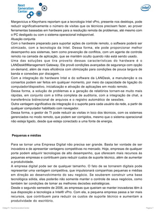 Margevicius e Kleynhans reportam que a tecnologia Intel vPro, presente nos desktops, pode
reduzir significativamente o número de visitas que os técnicos precisam fazer, ao prover
ferramentas baseadas em hardware para a resolução remota de problemas, até mesmo com
o PC desligado ou com o sistema operacional indisponível.
Atuação conjunta
Com o hardware preparado para suportar ações de controle remoto, o software poderá ser
otimizado, com a tecnologia da Intel. Dessa forma, ele pode proporcionar melhor
desempenho aos sistemas, bem como prevenção de conflitos, com um agente de controle
remoto na camada de aplicação, que se mantém oculto quando não está sendo usado.
Uma das soluções que tira proveito dessas características do hardware é o
LANDesk®Management Gateway. Ele provê condições avançadas de segurança com opção
on-demand, além de mais eficiência com otimização para condições de pouca largura de
banda e conexões por discagem.
Com a integração do hardware Intel e do software da LANDesk, a manutenção e os
consertos podem ser feitos em qualquer momento, por meio da capacidade de ligação do
computador/dispositivo, inicialização e ativação de aplicações em modo remoto.
Dessa forma, a solução de problemas e a geração de relatórios tornam-se muito mais
rápidas, em conjunto com a trilha completa de auditoria, com a integração de chat, a
transferência bidirecional de arquivos e o registro automático de sessões.
Outra vantagem significativa da integração é o suporte para cada usuário da rede, a partir de
qualquer computador habilitado com navegador.
Dessa forma, o gestor de TI pode reduzir as visitas in loco dos técnicos, com os sistemas
gerenciados no modo remoto, que podem ser corrigidos, mesmo que o sistema operacional
não esteja ligado, desde que esteja conectado a uma fonte de energia.

Pequenas e médias
Para se tornar uma Empresa Digital não precisa ser grande. Basta ter vontade de ser
inovadora e de apresentar vantagens competitivas no mercado. Hoje, empresas de qualquer
porte podem adquirir tecnologias de alto desempenho, que oferecem mais recursos às
pequenas empresas e contribuem para reduzir custos de suporte técnico, além de aumentar
a produtividade.
A empresa digital pode ser de qualquer tamanho. O fato de se tornarem digitais pode
representar uma vantagem competitiva, que impulsionará companhias pequenas e médias
em direção ao desenvolvimento do seu negócio. Se souberem construir uma base
tecnológica sólida, elas poderão não somente manter o controle de seus negócios, como
também ter condições de tomar as melhores decisões estratégicas.
Desde o segundo semestre de 2006, as empresas que queiram se manter inovadoras têm à
sua disposição a tecnologia a Intel® vPro. Com ela, a pequena empresa passa a ter mais
recursos, que contribuem para reduzir os custos de suporte técnico e aumentam a
produtividade do escritório.
DiálgoTI / NextGenerationCenter

Pagina 7

 