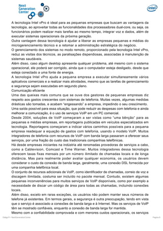 A tecnologia Intel vPro é ideal para as pequenas empresas que buscam as vantagens da
tecnologia, ao aproveitar todas as funcionalidades dos processadores dual-core, ou seja, os
funcionários podem realizar mais tarefas ao mesmo tempo, integrar voz e dados, além de
executar sistemas operacionais da próxima geração.
Outra vantagem dessa tecnologia é ajudar a liberar as empresas pequenas e médias do
microgerenciamento técnico e a retomar a administração estratégica do negócio.
O gerenciamento dos sistemas no modo remoto, proporcionado pela tecnologia Intel vPro,
reduz as visitas dos técnicos, as paralisações dispendiosas, associadas à manutenção de
sistemas saudáveis.
Além disso, caso algum desktop apresente qualquer problema, até mesmo com o sistema
operacional, ele poderá ser corrigido, ainda que o computador esteja desligado, desde que
esteja conectado a uma fonte de energia.
A tecnologia Intel vPro ajuda a pequena empresa a executar simultaneamente vários
aplicativos comerciais e a realizar mais atividades, mesmo que as tarefas de gerenciamento
e segurança sejam executadas em segundo plano.
Comunicação eficiente
Uma das queixas mais comuns que se ouve dos gestores de pequenas empresas diz
respeito aos gastos crescentes com sistemas de telefonia. Muitas vezes, algumas medidas
drásticas são tomadas, e acabam “engessando” a empresa, impedindo o seu crescimento.
Uma saída possível para essa situação, que pode reduzir as despesas com telefonia e ainda
melhorar a comunicação, é o uso de serviços VoIP em um PC comercial.
Desde 2004, soluções de VoIP começaram a ser vistas como “uma bênção” para as
pequenas e médias empresas, em reportagens publicadas em veículos especializados em
tecnologia. Reportagens começaram a indicar vários caminhos possíveis para a pequena
empresa readequar a equação de gastos com telefonia, usando o modelo VoIP. Muitos
integradores de telefonia com recursos de VoIP com banda larga passaram a oferecer seus
serviços, por uma fração do custo das tradicionais companhias telefônicas.
Há desde empresas iniciantes na indústria até renomadas provedoras de serviços a cabo,
como a Cablevision, Comcast e Time Warner. Muitos integradores dessa tecnologia
oferecem taxas fixas mensais por um número ilimitado de chamadas locais e de longa
distância. Mas para realmente poder avaliar qualquer economia, os usuários devem
considerar o custo da conexão de banda larga, geralmente, uma conexão DSL fornecida por
uma companhia telefônica local.
O conjunto de recursos adicionais de VoIP, como identificador de chamadas, correio de voz e
discagem ilimitada, costuma ser incluído no pacote mensal. Contudo, existem algumas
pequenas inconveniências para muitos serviços de VoIP disponíveis, como por exemplo a
necessidade de discar um código de área para todas as chamadas, incluindo conexões
locais.
Além disso, exceto em raras exceções, os usuários não podem manter seus números de
telefone já existentes. Em termos gerais, a segurança é outra preocupação, tendo em vista
que o serviço é associado a conexões de banda larga e à Internet. Mas os serviços de VoIP
têm se mostrado confiáveis, enquanto a conexão de banda larga for mantida.
Mesmo com a confiabilidade comprovada e com menores custos operacionais, os serviços
DiálgoTI / NextGenerationCenter

Pagina 8

 