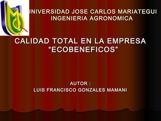 UNIVERSIDAD JOSE CARLOS MARIATEGUIUNIVERSIDAD JOSE CARLOS MARIATEGUI
INGENIERIA AGRONOMICAINGENIERIA AGRONOMICA
CALIDAD TOTAL EN LA EMPRESACALIDAD TOTAL EN LA EMPRESA
“ECOBENEFICOS”“ECOBENEFICOS”
AUTOR :AUTOR :
LUIS FRANCISCO GONZALES MAMANILUIS FRANCISCO GONZALES MAMANI
 
