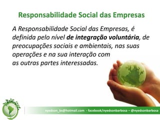 Responsabilidade Social das Empresas 
A Responsabilidade Social das Empresas, é definida pelo nível de integração voluntária, de preocupações sociais e ambientais, nas suas operações e na sua interação com as outras partes interessadas. 
nyedson_bs@hotmail.com - facebook/nyedsonbarbosa – @nyedsonbarbosa  
