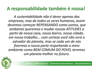 A responsabilidade também é nossa! 
A sustentabilidade não é dever apenas das empresas, mas de todos os seres humanos, assim devemos começar REPENSANDO como somos, que ambiente queremos e mudar nossas ATITUDES a partir de nossa casa, nosso bairro, nossa cidade, em nosso trabalho... com certeza você não será o salvador do planeta, mas se cada um de nós fizermos a nossa parte respeitando o meio ambiente como BEM COMUM DO POVO, teremos um planeta melhor no futuro. 
nyedson_bs@hotmail.com - facebook/nyedsonbarbosa – @nyedsonbarbosa  
