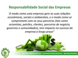 Responsabilidade Social das Empresas 
O modo como uma empresa gere as suas relações económicas, sociais e ambientais, e o modo como se compromete com os seus parceiros (tais como acionistas, patrões, clientes, parceiros de negócio, governos e comunidades), tem impacto no sucesso da empresa a longo prazo" 
nyedson_bs@hotmail.com - facebook/nyedsonbarbosa – @nyedsonbarbosa  