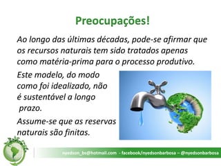 Preocupações! 
Ao longo das últimas décadas, pode-se afirmar que os recursos naturais tem sido tratados apenas como matéria-prima para o processo produtivo. 
Este modelo, do modo como foi idealizado, não é sustentável a longo prazo. 
Assume-se que as reservas naturais são finitas. 
nyedson_bs@hotmail.com - facebook/nyedsonbarbosa – @nyedsonbarbosa  