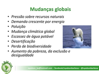 Mudanças globais 
•Pressão sobre recursos naturais 
•Demanda crescente por energia 
•Poluição 
•Mudança climática global 
•Escassez de água potável 
•Desertificação 
•Perda de biodiversidade 
•Aumento da pobreza, da exclusão e desigualdade 
nyedson_bs@hotmail.com - facebook/nyedsonbarbosa – @nyedsonbarbosa  