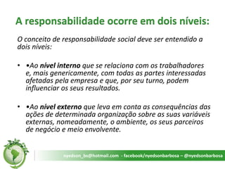 A responsabilidade ocorre em dois níveis: 
O conceito de responsabilidade social deve ser entendido a dois níveis: 
••Ao nível interno que se relaciona com os trabalhadores e, mais genericamente, com todas as partes interessadas afetadas pela empresa e que, por seu turno, podem influenciar os seus resultados. 
••Ao nível externo que leva em conta as consequências das ações de determinada organização sobre as suas variáveis externas, nomeadamente, o ambiente, os seus parceiros de negócio e meio envolvente. 
nyedson_bs@hotmail.com - facebook/nyedsonbarbosa – @nyedsonbarbosa  