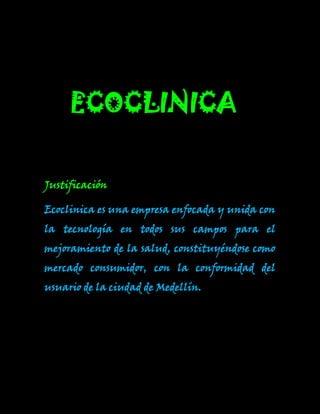 -510792114635ECOCLINICA 0ECOCLINICA <br />Justificación<br />Ecoclinica es una empresa enfocada y unida con la tecnología en todos sus campos para el mejoramiento de la salud, constituyéndose como mercado consumidor, con la conformidad del usuario de la ciudad de Medellín.<br />274212540816objetivos 0objetivos <br />General: <br />Mejoramiento  la salud de nuestro usuario con la tecnología, para tener un entorno de vida saludable.<br />Específico: <br />Potenciar la creatividad con la innovación para así llegar hacia la excelencia.  <br />Misión<br />Ecoclinica está orientada al cuidado de los pacientes, ponemos a disposición todos los recursos humanos, tecnológicos y físicos; e investigamos para cada día mejorar la calidad de nuestros servicios y generamos un crecimiento económico sostenible para nuestra organización. <br />Visión: <br />Ecoclinica espera ser en los próximos años, una de las más reconocidas clínicas del país, contando  con gran capacidad de innovación y servicio.<br />2004695444754000-4006851470660Logo00Logo<br />5458016273800026612851430655Ecoclinica0Ecoclinica<br />-2787651182370Slogan0Slogan<br />Cuida tu ambiente que es fuente  de vida para una salud ejemplar.<br />12071350ValoresValores<br />Compromiso: Por qué estaremos dispuestos  a brindarles nuestro servicio y a comprometernos a contribuir a todos  disfrutemos de una excelente salud.<br />Confianza: realizaremos nuestras labores de la mejor manera, con la finalidad de satisfacer a cada uno de nuestros usuarios.<br />Honestidad: seremos auténticos, reales y expresaremos respecto tanto como para los usuarios y trabajadores.<br />Calidad: el nivel de satisfacción de  los clientes con nuestros servicios<br />636905283845ColoresColores<br />Verde: representa la esperanza, generosidad, armonía, vida, y naturaleza.<br />Blanco: pureza, paz, conformidad, liberta, luz, bondad y perfección. <br />Azul: estabilidad, profundidad, lealtad, confianza, inteligencia, fe, sabiduría, verdad y eternidad.<br />350012066103500-43370552324000presidente                              asistente <br />-32131052387500333629066167000vicepresidente                        gerente <br />64643060960000secretaria<br />         <br />