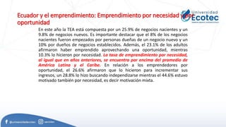 Ecuador y el emprendimiento: Emprendimiento por necesidad y por
oportunidad
En este año la TEA está compuesta por un 25.9% de negocios nacientes y un
9.8% de negocios nuevos. Es importante destacar que el 8% de los negocios
nacientes fueron empezados por personas dueñas de un negocio nuevo y un
10% por dueños de negocios establecidos. Además, el 23.1% de los adultos
afirmaron haber emprendido aprovechando una oportunidad, mientras
10.3% lo hicieron por necesidad. La tasa de emprendimiento por necesidad,
al igual que en años anteriores, se encuentra por encima del promedio de
América Latina y el Caribe. En relación a los emprendedores por
oportunidad, el 26.6% afirmaron que lo hicieron para incrementar sus
ingresos, un 28.8% lo hizo buscando independizarse mientras el 44.6% estuvo
motivado también por necesidad, es decir motivación mixta.
 