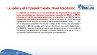 Ecuador y el emprendimiento: Nivel Académico
Se registró un incremento en la proporción de emprendedores que sólo
había completado su educación secundaria, pasando de 25.2% a 30.4%,
mientras un 38.6% completó solamente la primaria y un 13.7% de los
emprendedores fueron profesionales. A pesar de esto, no hubo variación
significativa en los años de escolaridad de los emprendedores (10.6). El 73.6%
de los emprendedores tenía menos de 45 años, el 45.1% era auto-empleado y
solamente el 17.6% contaba con ingresos familiares mensuales superiores a
los US$ 850. A pesar de esto, se registró un incremento en el porcentaje de
emprendedores empleados a tiempo completo, pasando de 8.3% a 19.5%, y
una similar disminución en el porcentaje de auto-empleados.
 