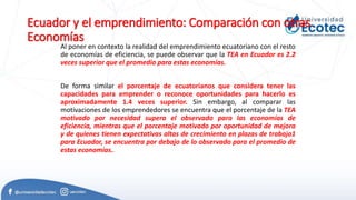 Ecuador y el emprendimiento: Comparación con otras
Economías
Al poner en contexto la realidad del emprendimiento ecuatoriano con el resto
de economías de eficiencia, se puede observar que la TEA en Ecuador es 2.2
veces superior que el promedio para estas economías.
De forma similar el porcentaje de ecuatorianos que considera tener las
capacidades para emprender o reconoce oportunidades para hacerlo es
aproximadamente 1.4 veces superior. Sin embargo, al comparar las
motivaciones de los emprendedores se encuentra que el porcentaje de la TEA
motivado por necesidad supera el observado para las economías de
eficiencia, mientras que el porcentaje motivado por oportunidad de mejora
y de quienes tienen expectativas altas de crecimiento en plazas de trabajo1
para Ecuador, se encuentra por debajo de lo observado para el promedio de
estas economías..
 