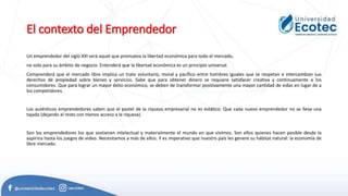 El contexto del Emprendedor
Un emprendedor del siglo XXI será aquel que promueva la libertad económica para todo el mercado,
no solo para su ámbito de negocio. Entenderá que la libertad económica es un principio universal.
Comprenderá que el mercado libre implica un trato voluntario, moral y pacífico entre hombres iguales que se respetan e intercambian sus
derechos de propiedad sobre bienes y servicios. Sabe que para obtener dinero se requiere satisfacer creativa y continuamente a los
consumidores. Que para lograr un mayor éxito económico, se deben de transformar positivamente una mayor cantidad de vidas en lugar de a
los competidores.
Los auténticos emprendedores saben que el pastel de la riqueza empresarial no es estático. Que cada nuevo emprendedor no se lleva una
tajada (dejando al resto con menos acceso a la riqueza).
Son los emprendedores los que sostienen intelectual y materialmente el mundo en que vivimos. Son ellos quienes hacen posible desde la
aspirina hasta los juegos de video. Necesitamos a más de ellos. Y es imperativo que nuestro país les genere su hábitat natural: la economía de
libre mercado.
 