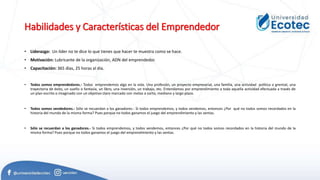 Habilidades y Características del Emprendedor
• Liderazgo: Un líder no te dice lo que tienes que hacer te muestra como se hace.
• Motivación: Lubricante de la organización, ADN del emprendedor.
• Capacitación: 365 días, 25 horas al día.
• Todos somos emprendedores.- Todos emprendemos algo en la vida. Una profesión, un proyecto empresarial, una familia, una actividad política o gremial, una
trayectoria de éxito, un sueño o fantasía, un libro, una inversión, un trabajo, etc. Entendamos por emprendimiento a toda aquella actividad efectuada a través de
un plan escrito o imaginado con un objetivo claro marcado con metas a corto, mediano y largo plazo.
• Todos somos vendedores.- Sólo se recuerdan a los ganadores.- Si todos emprendemos, y todos vendemos, entonces ¿Por qué no todos somos recordados en la
historia del mundo de la misma forma? Pues porque no todos ganamos el juego del emprendimiento y las ventas.
• Sólo se recuerdan a los ganadores.- Si todos emprendemos, y todos vendemos, entonces ¿Por qué no todos somos recordados en la historia del mundo de la
misma forma? Pues porque no todos ganamos el juego del emprendimiento y las ventas.
 