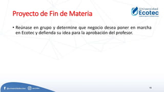 Proyecto de Fin de Materia
• Reúnase en grupo y determine que negocio desea poner en marcha
en Ecotec y defienda su idea para la aprobación del profesor.
18
 
