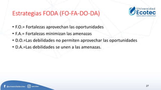 Estrategias FODA (FO-FA-DO-DA)
• F.O.= Fortalezas aprovechan las oportunidades
• F.A.= Fortalezas minimizan las amenazas
• D.O.=Las debilidades no permiten aprovechar las oportunidades
• D.A.=Las debilidades se unen a las amenazas.
27
 