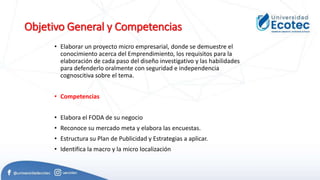 Objetivo General y Competencias
• Elaborar un proyecto micro empresarial, donde se demuestre el
conocimiento acerca del Emprendimiento, los requisitos para la
elaboración de cada paso del diseño investigativo y las habilidades
para defenderlo oralmente con seguridad e independencia
cognoscitiva sobre el tema.
• Competencias
• Elabora el FODA de su negocio
• Reconoce su mercado meta y elabora las encuestas.
• Estructura su Plan de Publicidad y Estrategias a aplicar.
• Identifica la macro y la micro localización
 