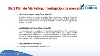 Día 2 Plan de Marketing: Investigación de mercado
• OBJETIVOS DE LA INVESTIGACIÓN DE MERCADO
• Recopilar, tabular, interpretar y analizar datos para luego realizar la toma de
decisiones respecto al estudio de factibilidad para la creación de EVA CAFÉ-BAR.
Identificar las preferencias de las mujeres entre 18 a 59 años, referente a gustos de
bebidas y picaditas.
• METODOLOGÍA Y METODO DE INVESTIGACIÓN
• La metodología que se escogió para realizar la investigación fue el de la encuesta, la
misma se desarrollo bajo el método de la muestra por cuota la cual se obtuvo a partir
de la segmentación del mercado. La encuesta se desarrollo en los siguientes lugares:
Oficinas de Conecel, Asociación de bibliotecarias de Guayaquil, Centro Comercial Mall
del sol, Village Plaza y estudiantes de Universidad Ecotec.
• FORMULA PARA LA POBLACIÓN.
• Se trabaja con la formula de la población finita.
 