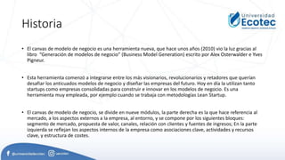 Historia
• El canvas de modelo de negocio es una herramienta nueva, que hace unos años (2010) vio la luz gracias al
libro “Generación de modelos de negocio” (Business Model Generation) escrito por Alex Osterwalder e Yves
Pigneur.
• Esta herramienta comenzó a integrarse entre los más visionarios, revolucionarios y retadores que querían
desafiar los anticuados modelos de negocio y diseñar las empresas del futuro. Hoy en día la utilizan tanto
startups como empresas consolidadas para construir e innovar en los modelos de negocio. Es una
herramienta muy empleada, por ejemplo cuando se trabaja con metodologías Lean Startup.
• El canvas de modelo de negocio, se divide en nueve módulos, la parte derecha es la que hace referencia al
mercado, a los aspectos externos a la empresa, al entorno, y se compone por los siguientes bloques:
segmento de mercado, propuesta de valor, canales, relación con clientes y fuentes de ingresos; En la parte
izquierda se reflejan los aspectos internos de la empresa como asociaciones clave, actividades y recursos
clave, y estructura de costes.
 