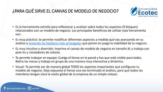 ¿PARA QUÉ SIRVE EL CANVAS DE MODELO DE NEGOCIO?
• Es la herramienta estrella para reflexionar y analizar sobre todos los aspectos (9 bloques)
relacionados con un modelo de negocio. Los principales beneficios de utilizar esta herramienta
son:
• Es muy práctico: te permite modificar diferentes aspectos a medida que vas avanzando en su
análisis y testando las hipótesis más arriesgadas que ponen en juego la viabilidad de tu negocio.
• Es muy intuitivo y divertido: Imprime el canvas de modelo de negocio en tamaño XL y trabaja con
post-its y rotuladores de colores.
• Te permite trabajar en equipo: Cuelga el lienzo en la pared y haz que esté visible para todos.
Retira las mesas y trabaja en grupo de una manera muy interactiva y dinámica.
• Visual: Te permite ver de manera global TODO los aspectos importantes que configuran tu
modelo de negocio. Deja expuesto el lienzo una vez terminado el análisis, para que todos los
miembros tengan clara la visión global de la empresa de un simple vistazo.
 