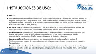 INSTRUCCIONES DE USO:
• PASO 3:
• Una vez conozcas el entorno de tu compañía, adapta las piezas (bloques) internos del lienzo de modelo de
negocio, para aportar la “propuesta de valor” detectada de la mejor manera posible; crea alianzas con los
agentes necesarios, céntrate en las actividades nucleares de tu negocio y piensa qué necesitas y cuál es la
estructura de costes. Es decir, analiza;
• Recursos Clave: ¿Qué necesitas para llevar a cabo la actividad de tu empresa? Los recursos pueden ser
físicos, económicos, humanos o intelectuales. Imaginarium: Tienda, juguetes, personal.
• Actividades Clave: Cuáles son las actividades nucleares para tu empresa. Es importante tener claro este
bloque porque es a lo que se dedicará tu empresa, el resto, lo que aporta menos valor, podrás
subcontratarlo. Imaginarium: Diseño, producción y venta de juguetes educativos
• Asociaciones Clave: Enumera los agentes con los que necesitas trabajar para hacer posible el
funcionamiento del modelo de negocio (alianzas estratégicas, proveedores…) Imaginarium: proveedores,
franquiciados…
• Estructura de Costes: Después de analizar las actividades clave, los recursos clave y asociaciones clave,
reflexiona sobre los costes que tiene tu empresa. Imaginarium: Personal, inmovilizado, diseño y producción
de juguetes…
 