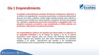Día 1 Emprendimiento
La palabra emprendimiento proviene del francés entrepreneur (pionero), y
se refiere a la capacidad de una persona para hacer un esfuerzo adicional por
alcanzar una meta u objetivo, siendo luego utilizada también para referirse a
la persona que iniciaba una nueva empresa o proyecto, término que después
fue aplicado a empresarios que fueron innovadores o agregaban valor a un
producto o proceso ya existente y que actualmente se refiere además a la
actitud que debe poseer una persona proactiva.
Los emprendedores exitosos son aquellos que basan todos sus esfuerzos en
su capacidad individual y en el trabajo en equipo y no en el sistema
burocrático como soporte, ellos son mucho más efectivos desarrollando
nuevos negocios que aquellos que sólo están esperanzados en subsidios
estatales o en ayuda internacional que tienden a ser terriblemente
asistencialistas, pues se acostumbran a recibir todo regalado o subsidiado.
 
