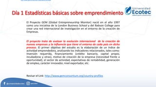 Día 1 Estadísticas básicas sobre emprendimiento
El Proyecto GEM (Global Entrepreneurship Monitor) nació en el año 1997
como una iniciativa de la London Business School y del Babson College para
crear una red internacional de investigación en el entorno de la creación de
Empresas.
El proyecto trata de evaluar la evolución internacional de la creación de
nuevas empresas y la influencia que tiene el entorno de cada país en dicho
proceso. El primer objetivo del estudio es la elaboración de un índice de
actividad emprendedora, analizando los indicadores relacionados, tales como:
Inversión requerida, financiamiento (crédito bancario, capital propio,
incubadoras y otras), motivo de creación de la empresa (necesidad frente a
oportunidad), el sector de actividad, expectativas de rentabilidad, generación
de empleo, carácter innovador, nivel exportador, etc.
Revisar el Link: http://www.gemconsortium.org/country-profiles
http://www.gemconsortium.org/country-profiles
 