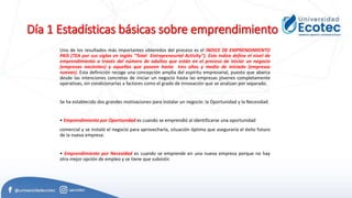 Día 1 Estadísticas básicas sobre emprendimiento
Uno de los resultados más importantes obtenidos del proceso es el INDICE DE EMPRENDIMIENTO
PAIS (TEA por sus siglas en inglés “Total Entrepreneurial Activity”). Este índice define el nivel de
emprendimiento a través del número de adultos que están en el proceso de iniciar un negocio
(empresas nacientes) y aquellas que poseen hasta tres años y medio de iniciado (empresas
nuevas). Esta definición recoge una concepción amplia del espíritu empresarial, puesto que abarca
desde las intenciones concretas de iniciar un negocio hasta las empresas jóvenes completamente
operativas, sin condicionarlas a factores como el grado de innovación que se analizan por separado.
Se ha establecido dos grandes motivaciones para instalar un negocio: la Oportunidad y la Necesidad.
• Emprendimiento por Oportunidad es cuando se emprendió al identificarse una oportunidad
comercial y se instaló el negocio para aprovecharla, situación óptima que aseguraría el éxito futuro
de la nueva empresa.
• Emprendimiento por Necesidad es cuando se emprende en una nueva empresa porque no hay
otra mejor opción de empleo y se tiene que subsistir.
 