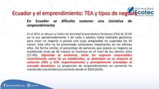 Ecuador y el emprendimiento: TEA y tipos de negocio
En Ecuador se dificulta sostener una iniciativa de
emprendimiento
En el 2015 se obtuvo un Índice de Actividad Emprendedora Temprana (TEA) de 33.6%
por lo que aproximadamente 1 de cada 3 adultos había realizado gestiones
para crear un negocio o poseía uno cuya antigüedad no superaba los 42
meses. Esta cifra no ha presentado variaciones importantes en los últimos
años. De forma similar, el porcentaje de personas que poseía un negocio ya
establecido (más de 42 meses) se mantuvo en el nivel de los últimos años
(17.4%). Siguiendo la tendencia, tanto los negocios emprendidos
recientemente como los ya establecidos, se dedicaban en su mayoría al
comercio (76% y 51% respectivamente) y principalmente orientados al
mercado doméstico. La proporción de emprendimientos en comercio ha
mantenido una tendencia creciente desde el 2010 (65%).
 