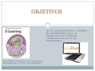 OBJETIVOS

•E s l a c o m u n i c a c i ó n y b r i n d a r

las facilidades para el
desarrollo del trabajo
colaborativo entre los
estudiantes

•F a c i l i t a r p r o c e s o s d e e n s e ñ a n z a

aprendizaje en los estudiantes

 