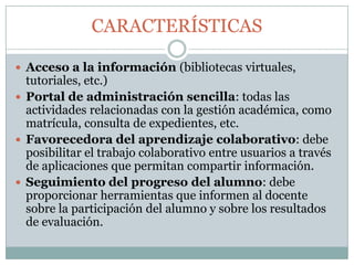 CARACTERÍSTICAS
 Acceso a la información (bibliotecas virtuales,

tutoriales, etc.)
 Portal de administración sencilla: todas las
actividades relacionadas con la gestión académica, como
matrícula, consulta de expedientes, etc.
 Favorecedora del aprendizaje colaborativo: debe
posibilitar el trabajo colaborativo entre usuarios a través
de aplicaciones que permitan compartir información.
 Seguimiento del progreso del alumno: debe
proporcionar herramientas que informen al docente
sobre la participación del alumno y sobre los resultados
de evaluación.

 
