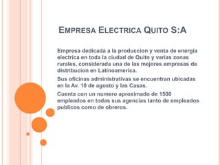 EMPRESA ELECTRICA QUITO S:A
Empresa dedicada a la produccion y venta de energia
electrica en toda la ciudad de Quito y varias zonas
rurales, considerada una de las mejores empresas de
distribucion en Latinoamerica.
Sus oficinas administrativas se encuentran ubicadas
en la Av. 10 de agosto y las Casas.
Cuenta con un numero aproximado de 1500
empleados en todas sus agencias tanto de empleados
publicos como de obreros.

 
