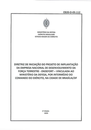 EB20-D-03.112
MINISTÉRIO DA DEFESA
EXÉRCITO BRASILEIRO
ESTADO-MAIOR DO EXÉRCITO
DIRETRIZ DE INICIAÇÃO DO PROJETO DE IMPLANTAÇÃO
DA EMPRESA NACIONAL DE DESENVOLVIMENTO DA
FORÇA TERRESTRE - ENDEFORT — VINCULADA AO
MINISTÉRIO DA DEFESA, POR INTERMÉDIO DO
COMANDO DO EXÉRCITO, NA CIDADE DE BRASÍLIA/DF
12 Edição
2024
 