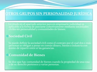 OTROS GRUPOS SIN PERSONALIDAD JURÍDICA

 Lo citado en el apartado anterior para en empresario individual es
 aplicable a la forma de asociarse colectivamente mediante sociedades
 civiles sin personalidad y comunidades de bienes.

Sociedad Civil
 Se puede definir la sociedad civil como el contrato por el cual dos o más
 personas se obligan a poner en común dinero, bienes o industria con
 ánimo de repartir entre sí las ganancias.

Comunidad de Bienes
 Se dice que hay comunidad de bienes cuando la propiedad de una cosa
 o de su derecho pertenece a varias personas.
 