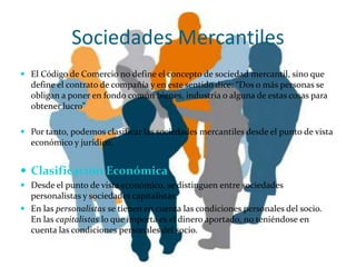 Sociedades Mercantiles
 El Código de Comercio no define el concepto de sociedad mercantil, sino que
  define el contrato de compañía y en este sentido dice: “Dos o más personas se
  obligan a poner en fondo común bienes, industria o alguna de estas cosas para
  obtener lucro”

 Por tanto, podemos clasificar las sociedades mercantiles desde el punto de vista
  económico y jurídico.


 Clasificación Económica
 Desde el punto de vista económico, se distinguen entre sociedades
  personalistas y sociedades capitalistas.
 En las personalistas se tienen en cuenta las condiciones personales del socio.
  En las capitalistas lo que importa es el dinero aportado, no teniéndose en
  cuenta las condiciones personales del socio.
 