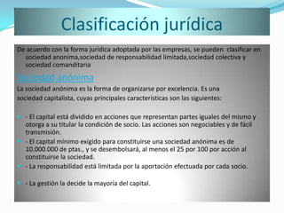 Clasificación jurídica
De acuerdo con la forma jurídica adoptada por las empresas, se pueden clasificar en
  sociedad anonima,sociedad de responsabilidad limitada,sociedad colectiva y
  sociedad comanditaria
Sociedad anónima
La sociedad anónima es la forma de organizarse por excelencia. Es una
sociedad capitalista, cuyas principales características son las siguientes:

 - El capital está dividido en acciones que representan partes iguales del mismo y
  otorga a su titular la condición de socio. Las acciones son negociables y de fácil
  transmisión.
 - El capital mínimo exigido para constituirse una sociedad anónima es de
  10.000.000 de ptas., y se desembolsará, al menos el 25 por 100 por acción al
  constituirse la sociedad.
 - La responsabilidad está limitada por la aportación efectuada por cada socio.

 - La gestión la decide la mayoría del capital.
 
