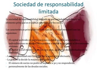 Sociedad de responsabilidad
                limitada
La sociedad de responsabilidad limitada es una sociedad capitalista y su
elemento principal es el capital aportado por los socios.

Las características principales en este tipo de sociedad mercantil son las
siguientes:

- El capital se divide en participaciones sociales iguales, acumulables e
- indivisibles que no pueden incorporarse a títulos negociables ni denominarse
  acciones.
- El capital social mínimo es de 500.000 ptas., que serán desembolsadas en su
  totalidad.
- La responsabilidad está limitada por la aportación efectuada.
- La gestión la decide la mayoría del capital.
- El número de socios no podrá se superior a 50 y no responderán
- personalmente de las deudas sociales.
 