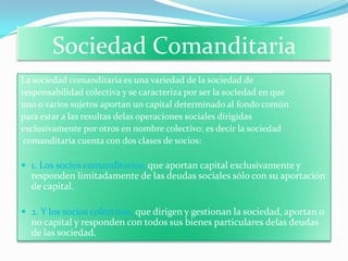 Sociedad Comanditaria
La sociedad comanditaria es una variedad de la sociedad de
responsabilidad colectiva y se caracteriza por ser la sociedad en que
uno o varios sujetos aportan un capital determinado al fondo común
para estar a las resultas delas operaciones sociales dirigidas
exclusivamente por otros en nombre colectivo; es decir la sociedad
 comanditaria cuenta con dos clases de socios:

 1. Los socios comanditarios, que aportan capital exclusivamente y
  responden limitadamente de las deudas sociales sólo con su aportación
  de capital.

 2. Y los socios colectivos, que dirigen y gestionan la sociedad, aportan o
  no capital y responden con todos sus bienes particulares delas deudas
  de las sociedad.
 