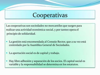 Cooperativas
Las cooperativas son sociedades no mercantiles que surgen para
realizar una actividad económica-social, y por tanteo opera el
 principio de solidaridad.

 La gestión está encomendada al Consejo Rector, que a su vez está
  controlado por la Asamblea General de Sociedades.

 La aportación social es de capital y trabajo.


 Hay libre adhesión y separación de los socios. El capital social es
  variable y la responsabilidad se determina en los estatutos.
 