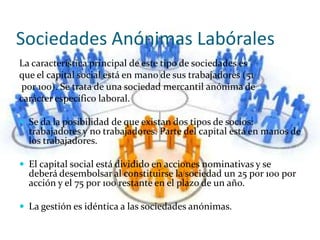 Sociedades Anónimas Labórales
La característica principal de este tipo de sociedades es
que el capital social está en mano de sus trabajadores (51
por 100). Se trata de una sociedad mercantil anónima de
carácter específico laboral.

 Se da la posibilidad de que existan dos tipos de socios:
  trabajadores y no trabajadores. Parte del capital está en manos de
  los trabajadores.

 El capital social está dividido en acciones nominativas y se
  deberá desembolsar al constituirse la sociedad un 25 por 100 por
  acción y el 75 por 100 restante en el plazo de un año.

 La gestión es idéntica a las sociedades anónimas.
 