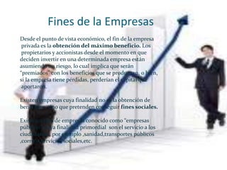 Fines de la Empresas
Desde el punto de vista económico, el fin de la empresa
 privada es la obtención del máximo beneficio. Los
 propietarios y accionistas desde el momento en que
deciden invertir en una determinada empresa están
asumiendo un riesgo, lo cual implica que serán
“premiados” con los beneficios que se produzcan, o bien,
si la empresa tiene pérdidas, perderían el capital que
 aportaron.

Existen empresas cuya finalidad no es la obtención de
beneficios, sino que pretenden conseguir fines sociales.

Existe un tipo de empresas conocido como “empresas
públicas”, cuya finalidad primordial son el servicio a los
ciudadanos , por ejemplo ,sanidad,transportes públicos
,correos,servicios sociales,etc.
 