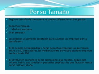 Por su Tamaño
 Según el tamaño de la empresa se pueden diferenciar en tres grupos:

 Pequeña empresa.
 Mediana empresa.
 Gran empresa.

 Los criterios usualmente aceptados para clasificar las empresas por su
  tamaño son:

 A) El numero de trabajadores: Serán pequeñas empresas las que tienen
  entre 1 y 50 trabajadores, las medianas entre 50 y 500 y grandes empresas
  las de más de 500.

 B) El volumen económico de las operaciones que realizan: Según este
  criterio, habría que considerar pequeñas empresas las que facturan menos
  de 50 millones al año.
 