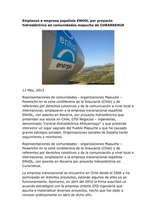 Emplazan a empresa española ENHOL por proyecto
hidroeléctrico en comunidades mapuche de CURARREHUE
11 May, 2013
Representaciones de comunidades - organizaciones Mapuche –
Pewenche en la zona cordillerana de la Araucanía (Chile) y de
referentes por derechos colectivos y de la comunicación a nivel local e
internacional, emplazaron a la empresa transnacional española
ENHOL, con asiento en Navarra, por proyecto hidroeléctrico que
pretenden sus socios en Chile, GTD Negocios – ingenierías,
denominado “Central Hidroeléctrica Añihuerraqui” y que pretende
intervenir un lugar sagrado del Pueblo Mapuche y que ha causado
graves estragos sociales. Organizaciones sociales de España harán
seguimiento y monitoreo.
Representaciones de comunidades - organizaciones Mapuche –
Pewenche en la zona cordillerana de la Araucanía (Chile) y de
referentes por derechos colectivos y de la comunicación a nivel local e
internacional, emplazaron a la empresa transnacional española
ENHOL, con asiento en Navarra por proyecto hidroeléctrico en
Curarrehue.
La empresa transnacional se encuentra en Chile desde el 2006 y ha
participado en distintos proyectos, estando algunos de ellos ya en
funcionamiento. Asimismo, en abril del 2010 la firma suscribió un
acuerdo estratégico con la empresa chilena GTD ingeniería que
apunta a materializar diversos proyectos, hecho que fue dado a
conocer públicamente en abril de dicho año.
 