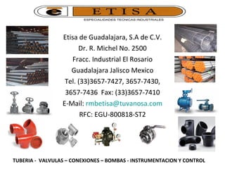 Etisa de Guadalajara, S.A de C.V. Dr. R. Michel No. 2500 Fracc. Industrial El Rosario Guadalajara Jalisco Mexico Tel. (33)3657-7427, 3657-7430, 3657-7436  Fax: (33)3657-7410 E-Mail:  [email_address] RFC: EGU-800818-ST2 TUBERIA -  VALVULAS – CONEXIONES – BOMBAS - INSTRUMENTACION Y CONTROL 