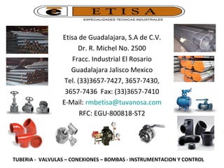 Etisa de Guadalajara, S.A de C.V.
Dr. R. Michel No. 2500
Fracc. Industrial El Rosario
Guadalajara Jalisco Mexico
Tel. (33)3657-7427, 3657-7430,
3657-7436 Fax: (33)3657-7410
E-Mail: rmbetisa@tuvanosa.com
RFC: EGU-800818-ST2
TUBERIA - VALVULAS – CONEXIONES – BOMBAS - INSTRUMENTACION Y CONTROL
 