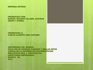 EMPRESA EXITOSA 
PRESENTADO POR: 
MANUEL RICARDO VILLAMIL ACEVEDO 
GRUPO 7 (CIDBA) 
PRESENTADO A: 
CARLOS ALBERTO CIRO CASTAÑO 
UNIVERSIDAD DEL QUINDIO 
FACULTAD DE CIENCIAS HUMANAS Y BELLAS ARTES 
CIENCIA DE LA INFORMACION DOCUMENTACION 
BIBLIOTECOLOGIA Y ARCHIVISTICA 
CREATIVIDAD EMPRESARIAL 
BOGOTA DC 
2014 
 