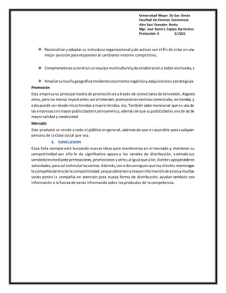 Universidad Mayor De San Simón
Facultad De Ciencias Económicas
Alex Saul Gonzales Rocha
Mgr. José Ramiro Zapata Barrientos
Producción II 1/2021
 Racionalizar y adaptar su estructura organizacional y de activos con el fin de estar en una
mejor posición para responder al cambiante entorno competitivo;
 Comprometerseaconstruirunequipomulticultural yde colaboraciónatodoslosniveles,y
 Ampliarsuhuellageográficamediantecrecimientoorgánico y adquisiciones estratégicas.
Promoción
Esta empresa su principal medio de promoción es a través de comerciales de televisión. Algunos
otros, perono menosimportantessonel Internet,promociónencentroscomerciales,entiendas,y
esto puede ser desde micro tiendas a macro tiendas, etc. También cabe mencionar que es una de
lasempresasconmayorpublicidadenLatinoamérica,ademásde que supublicidadesunade lasde
mayor calidad y creatividad.
Mercado
Este producto se vende a todo el público en general, además de que es accesible para cualquier
persona de la clase social que sea.
3. CONCLUSION
Coca Cola siempre está buscando nuevas ideas para mantenerse en el mercado y mantener su
competitividad por ello le da significativo apoyo a los canales de distribución, estimula sus
vendedoresmediante premiaciones,promocionesyotros;al igual que a los clientesapoyándoleen
actividades,paraasí estimularlasventas.Además,conestoconsiguenque losclientesmantengan
la compañía dentrode la competitividad,yaque obtienenlamayorinformaciónde estosymuchas
veces ponen la compañía en atención para nueva forma de distribución, ayudan también con
información a la fuerza de venta informando sobre los productos de la competencia.
 