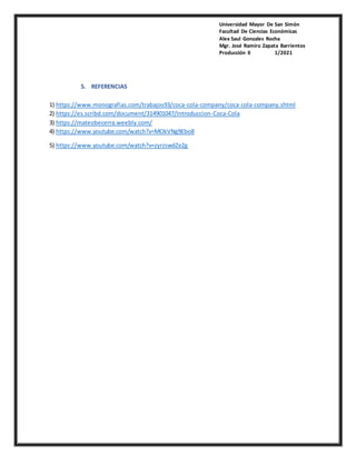 Universidad Mayor De San Simón
Facultad De Ciencias Económicas
Alex Saul Gonzales Rocha
Mgr. José Ramiro Zapata Barrientos
Producción II 1/2021
5. REFERENCIAS
1) https://www.monografias.com/trabajos93/coca-cola-company/coca-cola-company.shtml
2) https://es.scribd.com/document/314901047/Introduccion-Coca-Cola
3) https://mateobecerra.weebly.com/
4) https://www.youtube.com/watch?v=MOkVNg9Ebo8
5) https://www.youtube.com/watch?v=zyrzswdZe2g
 