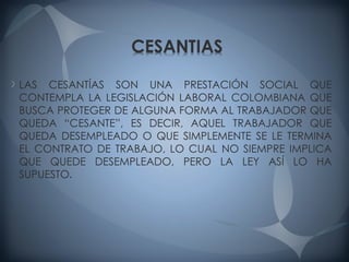 LAS CESANTÍAS SON UNA PRESTACIÓN SOCIAL QUE
CONTEMPLA LA LEGISLACIÓN LABORAL COLOMBIANA QUE
BUSCA PROTEGER DE ALGUNA FORMA AL TRABAJADOR QUE
QUEDA “CESANTE”, ES DECIR, AQUEL TRABAJADOR QUE
QUEDA DESEMPLEADO O QUE SIMPLEMENTE SE LE TERMINA
EL CONTRATO DE TRABAJO, LO CUAL NO SIEMPRE IMPLICA
QUE QUEDE DESEMPLEADO, PERO LA LEY ASÍ LO HA
SUPUESTO.
 