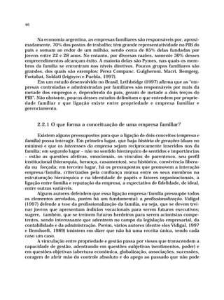 46



      Na economia argentina, as empresas familiares são responsáveis por, aproxi-
madamente, 70% dos postos de trabalho; têm grande representatividade no PIB do
país e somam ao redor de um milhão, sendo cerca de 85% delas fundadas por
jovens entre 22 e 28 anos. No entanto, por diversas razões, somente 30% desses
empreendimentos alcançam êxito. A maioria delas são Pymes, nas quais os mem-
bros da família se encontram nos níveis diretivos. Poucos grupos familiares são
grandes, dos quais são exemplos: Pérez Companc, Gulgheroni, Macri, Bemgerg,
Fortabat, Soldati (Irigoyen e Puebla, 1997).
      Em um estudo desenvolvido no Brasil, Lethbridge (1997) afirma que as “em-
presas controladas e administradas por familiares são responsáveis por mais da
metade dos empregos e, dependendo do país, geram de metade a dois terços do
PIB”. Não obstante, poucos desses estudos delimitam o que entendem por proprie-
dade familiar e que ligação existe entre propriedade e empresa familiar e
gerenciamento.


     2.2.1 O que forma a conceituação de uma empresa familiar?

      Existem alguns pressupostos para que a ligação de dois conceitos (empresa e
família) possa interagir. Em primeiro lugar, que haja história de gerações (duas no
mínimo) e que os interesses da empresa sejam reciprocamente inseridos nos da
família; em segundo lugar – não no sentido hierárquico de sentidos e importâncias
– estão as questões afetivas, emocionais, os vínculos de parentesco, seu perfil
institucional (hierarquia, herança, casamentos), seu histórico, convivência libera-
da ou forçada; em terceiro lugar, há os pressupostos que promovem a interação
empresa/família, criterizados pela confiança mútua entre os seus membros na
estruturação hierárquica e na identidade de papéis e fatores organizacionais, a
ligação entre família e reputação da empresa, a expectativa de fidelidade, de ideal,
entre outras variáveis.
      Alguns autores defendem que essa ligação empresa/família pressupõe todos
os elementos arrolados, porém há um fundamental: a profissionalização. Vidigal
(1997) defende a tese da profissionalização da família, ou seja, que se devem trei-
nar jovens que apresentam indícios vocacionais para serem futuros executivos;
sugere, também, que se treinem futuros herdeiros para serem acionistas compe-
tentes, sendo interessante que adentrem no campo da legislação empresarial, da
contabilidade e da administração. Porém, vários autores (dentre eles Vidigal, 1997
e Bernhoeft, 1989) insistem em dizer que não há uma receita única, sendo cada
caso um caso.
      A vinculação entre propriedade e gestão passa por vieses que transcendem a
capacidade de gestão, adentrando em questões subjetivas (sentimentos, poder) e
em questões objetivas (abertura econômica, globalização, associações, sucessões,
coragem de abrir mão do controle absoluto e do apego ao passado que não pode
 