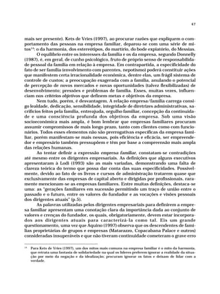 47



mais ser presente). Kets de Vries (1997), ao procurar razões que expliquem o com-
portamento das pessoas na empresa familiar, deparou-se com uma série de mi-
tos14: o da harmonia, dos estereótipos, do martírio, do bode expiatório, do Messias.
       O equilíbrio entre os interesses da família e os da empresa, segundo Donnelly
(1987), é, em geral, de cunho psicológico, fruto de próprio senso de responsabilida-
de pessoal da família em relação à empresa. Em contrapartida, a especificidade do
fato de ser família (envolvimento com parentes, nepotismo) poderá constituir ações
que manifestem certa irracionalidade econômica, dentre elas, um frágil sistema de
controle de custos; a preocupação exagerada com a família, anulando o potencial
de percepção de novos mercados e novas oportunidades (talvez flexibilizadas) de
desenvolvimento; pressões e problemas de família. Esses, muitas vezes, influen-
ciam nos critérios objetivos que definem metas e objetivos da empresa.
       Nem tudo, porém, é desvantagem. A relação empresa/família carrega consi-
go lealdade, dedicação, sensibilidade, integridade de diretrizes administrativas, sa-
crifícios feitos pela família, entreajuda, orgulho familiar, concepção da continuida-
de e uma consciência profunda dos objetivos da empresa. Sob uma visão
socioeconômica mais ampla, é bom lembrar que empresas familiares procuram
assumir compromissos de mais longo prazo, tanto com clientes como com funcio-
nários. Todos esses elementos não são prerrogativas específicas da empresa fami-
liar, porém manifestam-se mais nessas, pois eficiência e eficácia, ser empreende-
dor e empresário também pressupõem e têm por base a compreensão mais ampla
das relações humanas.
       Ao tentar definir a expressão empresa familiar, constatam-se contradições
até mesmo entre os dirigentes empresariais. As definições que alguns executivos
apresentaram à Lodi (1993) são as mais variadas, demonstrando uma falta de
clareza teórica do termo que possa dar conta das suas especificidades. Possivel-
mente, devido ao fato de os livros e cursos de administração tratarem quase que
exclusivamente das empresas de capital aberto e dirigidas por profissionais, rara-
mente mencionam-se as empresas familiares. Entre muitas definições, destaca-se
uma: as “gerações familiares em sucessão permitindo um traço de união entre o
passado e o futuro, entre os valores do fundador e as vocações e visões pessoais
dos dirigentes atuais” (p.5).
       As palavras utilizadas pelos dirigentes empresariais para definirem a empre-
sa familiar apresentam uma conotação clara da importância dada ao conjunto de
valores e crenças do fundador, os quais, obrigatoriamente, devem estar incorpora-
dos aos dirigentes atuais para caracterizá-la como tal. Eis um grande
questionamento, uma vez que Aquino (1997) observa que os descendentes de famí-
lias proprietárias de grupos e empresas (Matarazzo, Copacabana Palace e outros)
consideradas insuperáveis e que não tiveram continuidade cometeram o grave erro

14
     Para Kets de Vries (1997), um dos mitos mais comuns na empresa familiar é o mito da harmonia,
     que retrata uma fantasia de solidariedade na qual os líderes preferem ignorar a realidade da situa-
     ção por meio da negação e da idealização; procuram ignorar os fatos e deixam de lidar com a
     verdade.
 